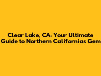 Clear Lake, CA: Your Ultimate Guide to Northern California's Gem