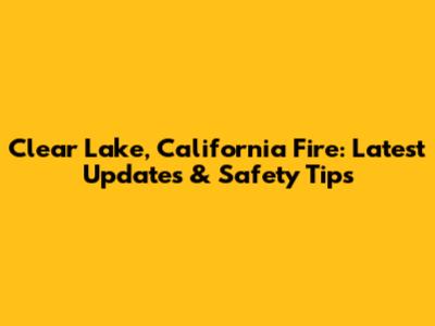 Clear Lake, California Fire: Latest Updates & Safety Tips