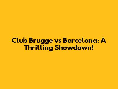 Club Brugge vs Barcelona: A Thrilling Showdown!