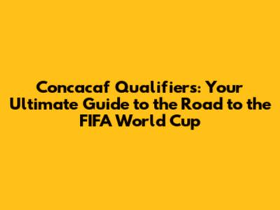 Concacaf Qualifiers: Your Ultimate Guide to the Road to the FIFA World Cup