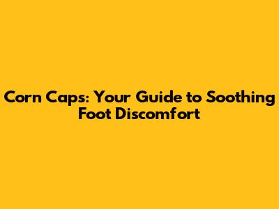 Corn Caps: Your Guide to Soothing Foot Discomfort
