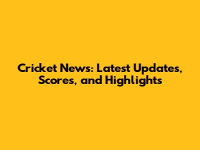 Cricket News: Latest Updates, Scores, and Highlights
