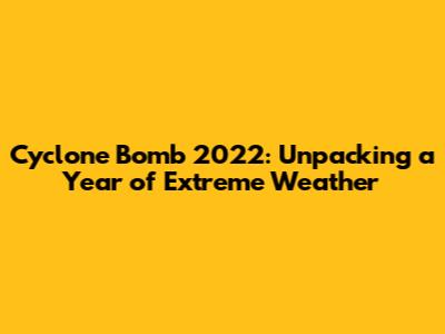Cyclone Bomb 2022: Unpacking a Year of Extreme Weather