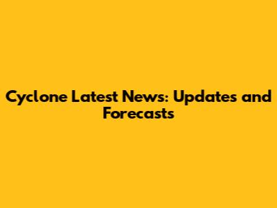 Cyclone Latest News: Updates and Forecasts