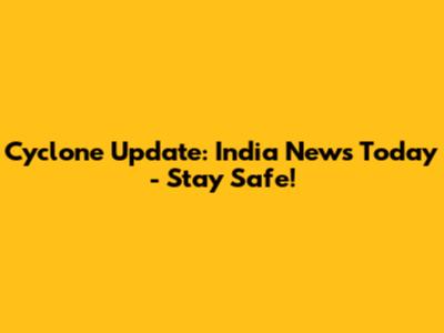 Cyclone Update: India News Today - Stay Safe!