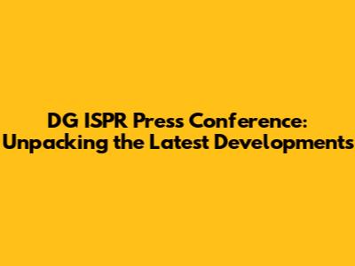 DG ISPR Press Conference: Unpacking the Latest Developments