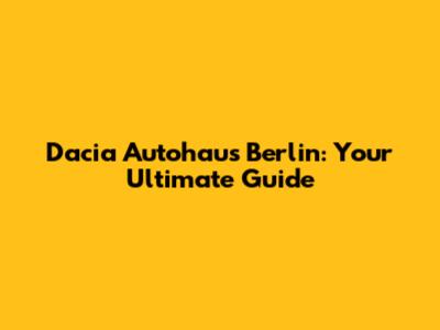 Dacia Autohaus Berlin: Your Ultimate Guide