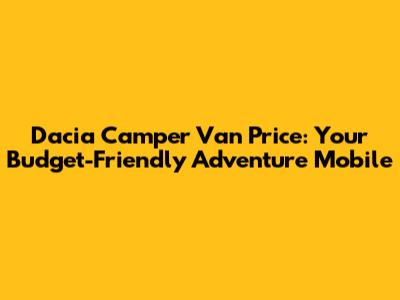 Dacia Camper Van Price: Your Budget-Friendly Adventure Mobile
