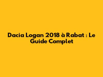 Dacia Logan 2018 à Rabat : Le Guide Complet