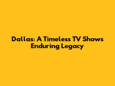 Dallas: A Timeless TV Show's Enduring Legacy