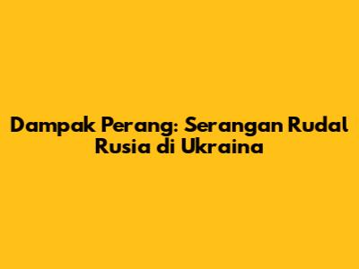 Dampak Perang: Serangan Rudal Rusia di Ukraina