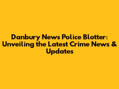 Danbury News Police Blotter: Unveiling the Latest Crime News & Updates