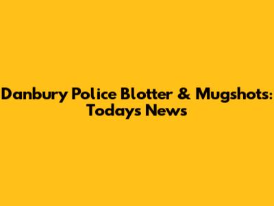 Danbury Police Blotter & Mugshots: Today's News