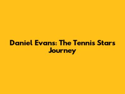 Daniel Evans: The Tennis Star's Journey