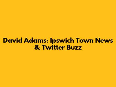 David Adams: Ipswich Town News & Twitter Buzz