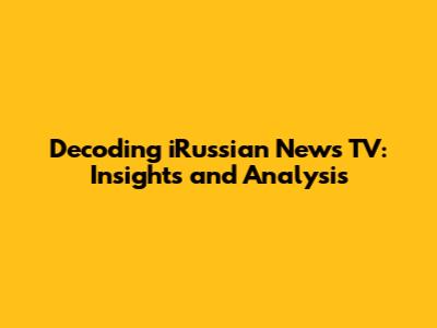 Decoding iRussian News TV: Insights and Analysis