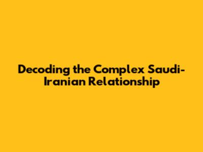 Decoding the Complex Saudi-Iranian Relationship