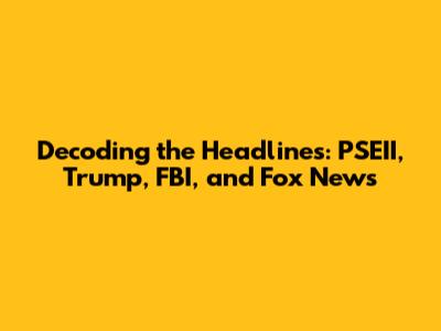 Decoding the Headlines: PSEII, Trump, FBI, and Fox News