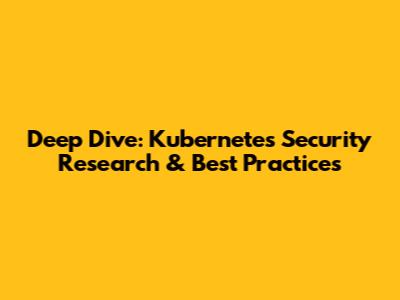 Deep Dive: Kubernetes Security Research & Best Practices