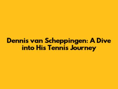 Dennis van Scheppingen: A Dive into His Tennis Journey