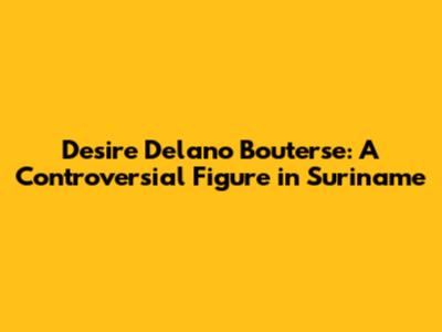 Desire Delano Bouterse: A Controversial Figure in Suriname
