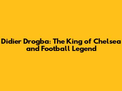 Didier Drogba: The King of Chelsea and Football Legend