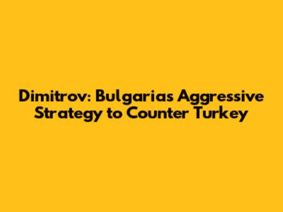 Dimitrov: Bulgaria's Aggressive Strategy to Counter Turkey