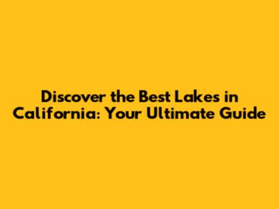 Discover the Best Lakes in California: Your Ultimate Guide