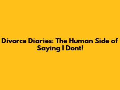 Divorce Diaries: The Human Side of Saying 'I Don't!'
