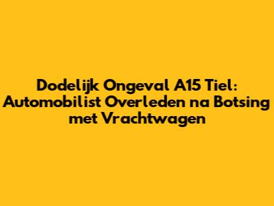 Dodelijk Ongeval A15 Tiel: Automobilist Overleden na Botsing met Vrachtwagen
