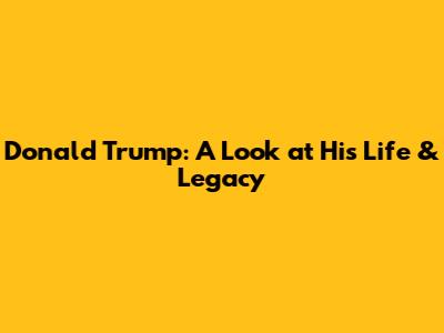 Donald Trump: A Look at His Life & Legacy