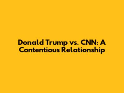 Donald Trump vs. CNN: A Contentious Relationship