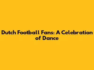 Dutch Football Fans: A Celebration of Dance
