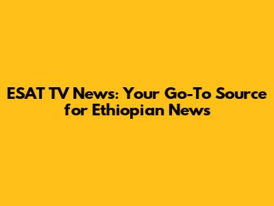 ESAT TV News: Your Go-To Source for Ethiopian News