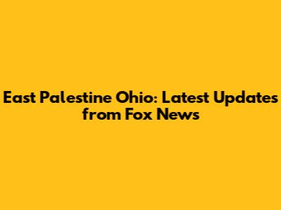 East Palestine Ohio: Latest Updates from Fox News