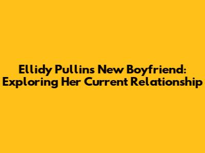 Ellidy Pullin's New Boyfriend: Exploring Her Current Relationship