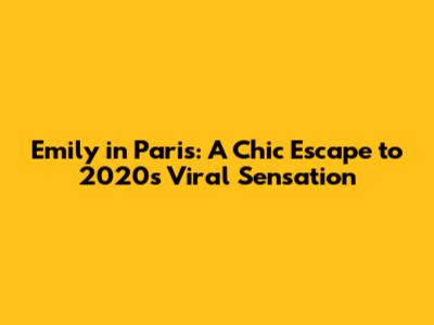 Emily in Paris: A Chic Escape to 2020's Viral Sensation