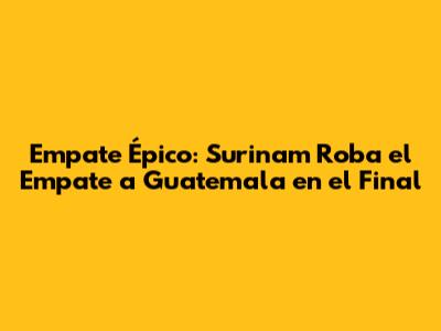 Empate Épico: Surinam Roba el Empate a Guatemala en el Final