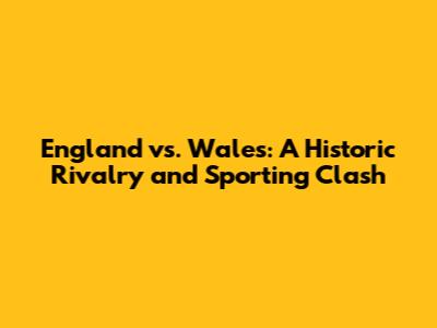 England vs. Wales: A Historic Rivalry and Sporting Clash
