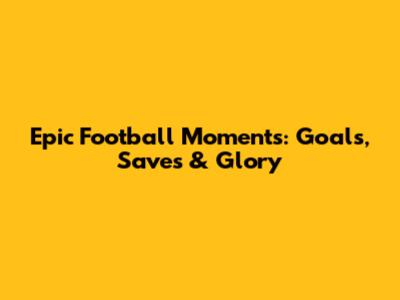 Epic Football Moments: Goals, Saves & Glory