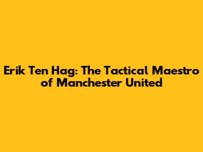 Erik Ten Hag: The Tactical Maestro of Manchester United
