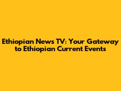 Ethiopian News TV: Your Gateway to Ethiopian Current Events