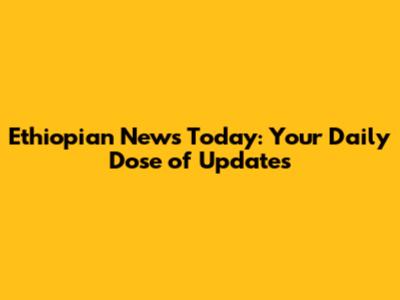Ethiopian News Today: Your Daily Dose of Updates