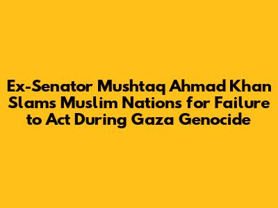 Ex-Senator Mushtaq Ahmad Khan Slams Muslim Nations for Failure to Act During Gaza Genocide