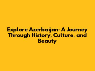 Explore Azerbaijan: A Journey Through History, Culture, and Beauty