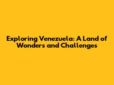 Exploring Venezuela: A Land of Wonders and Challenges