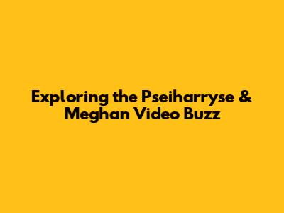 Exploring the Pseiharryse & Meghan Video Buzz