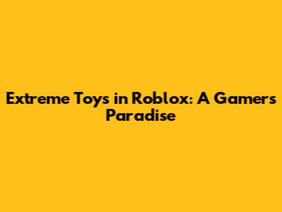 Extreme Toys in Roblox: A Gamer's Paradise