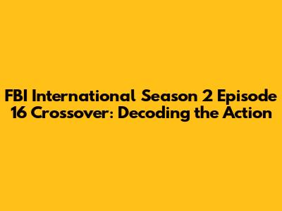 FBI International Season 2 Episode 16 Crossover: Decoding the Action