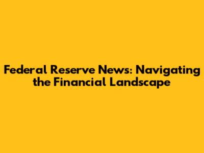 Federal Reserve News: Navigating the Financial Landscape